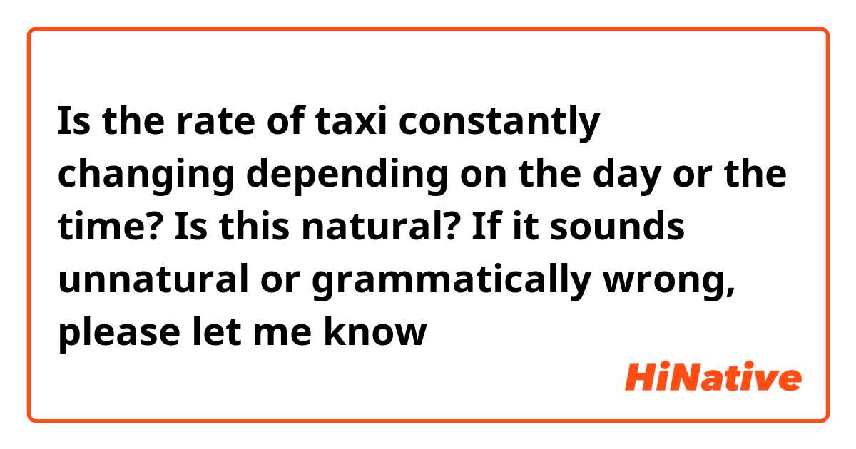 Is the rate of taxi constantly changing depending on the day or the time?

Is this natural? If it sounds unnatural or grammatically wrong, please let me know😊