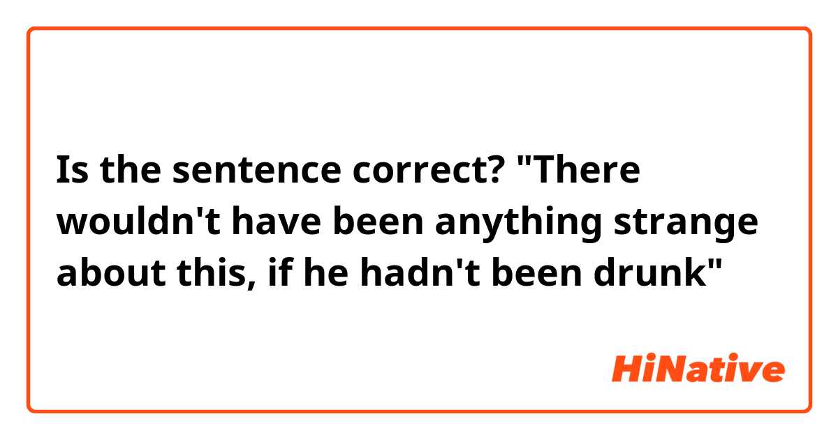 Is the sentence correct?
"There wouldn't have been anything strange about this, if he hadn't been drunk" 