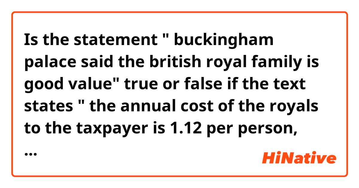 Is the statement " buckingham palace said the british royal family is good value" true or false 

if the text states " the annual cost of the royals to the taxpayer is 1.12 per person, which buckingham palace considered excellent value for money" ??? 