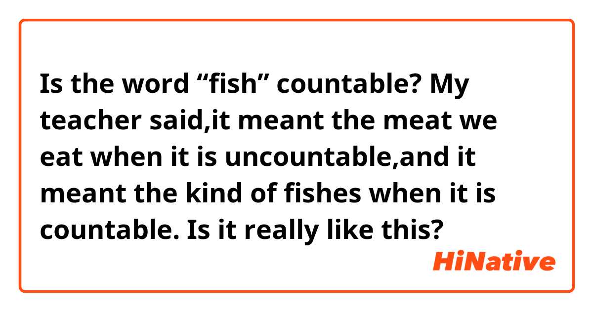 Is the word “fish” countable? My teacher said,it meant the meat we eat when it is uncountable,and it meant the kind of fishes when it is countable. Is it really like this?