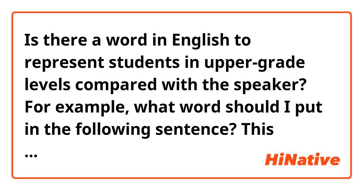Is there a word in English to represent students in upper-grade levels compared with the speaker? For example, what word should I put in the following sentence? This question is too hard, so we might consult __ ? In both Chinese and Japanese, I am quite certain that there is a word for it like  先輩. I am not quite sure if the word "high-year students or higher-year students" works here or not.