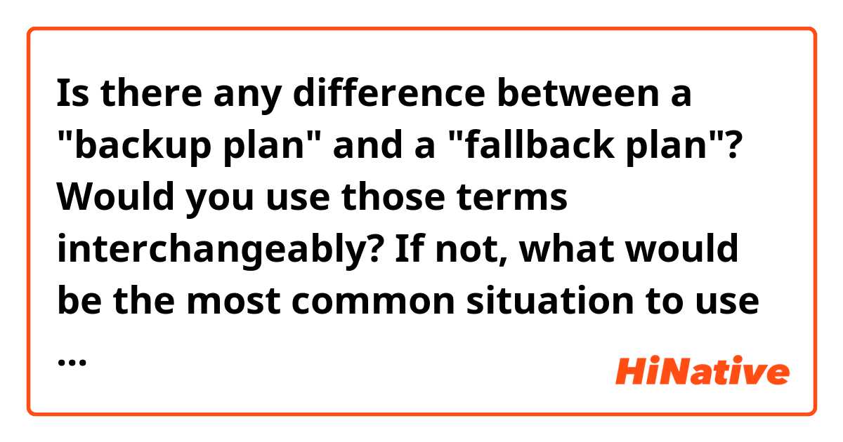 Is there any difference between a "backup plan" and a "fallback plan"? Would you use those terms interchangeably? If not, what would be the most common situation to use one or the other? 