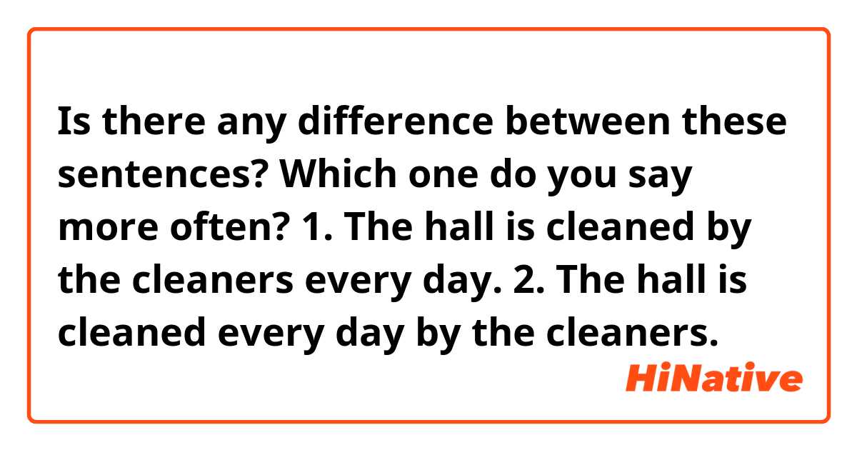 Is there any difference between these sentences?

Which one do you say more often? 

1. The hall is cleaned by the cleaners every day.


2. The hall is cleaned every day by the cleaners.