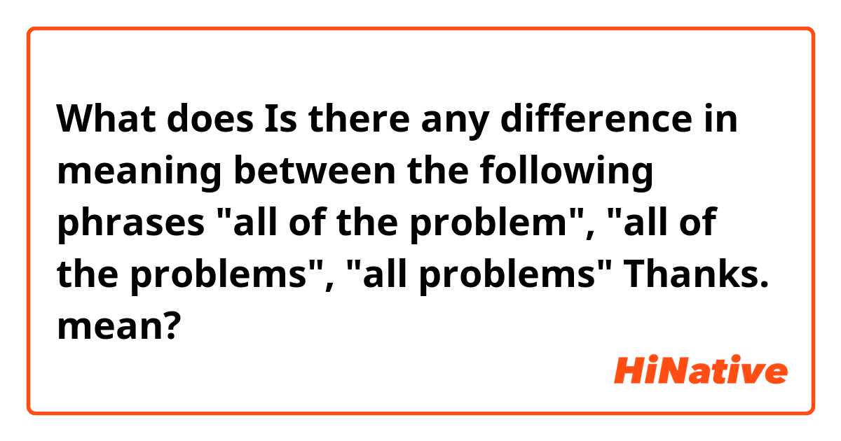 What does  Is there any difference in meaning between the following phrases "all of the problem",  "all of the problems", "all problems"
Thanks. mean?