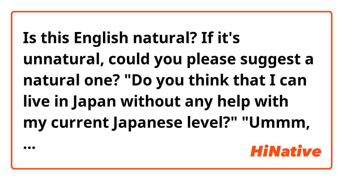 Is this English natural? If it's unnatural, could you please suggest a natural one?

"Do you think that I can live in Japan without any help with my current Japanese level?"
"Ummm, maybe you need to study Japanese more. You can live in Japan but you might be under protection."
