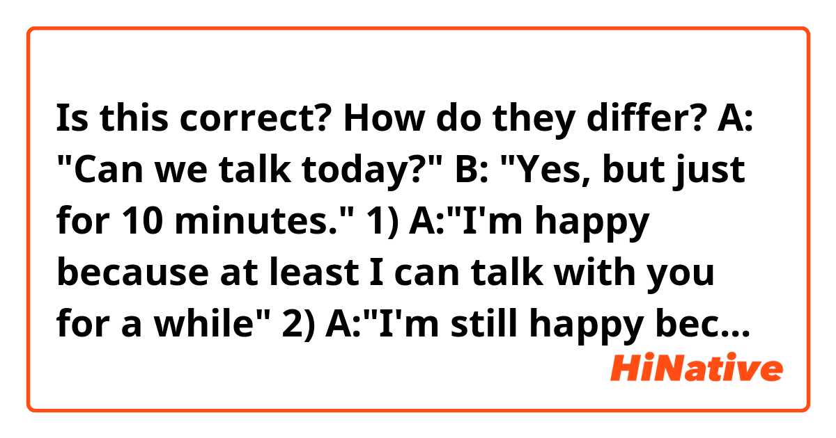 Is this correct? How do they differ?


A: "Can we talk today?"
B: "Yes, but just for 10 minutes."

1) A:"I'm happy because at least I can talk with you for a while"
2) A:"I'm still happy because I can talk with you for a while"
