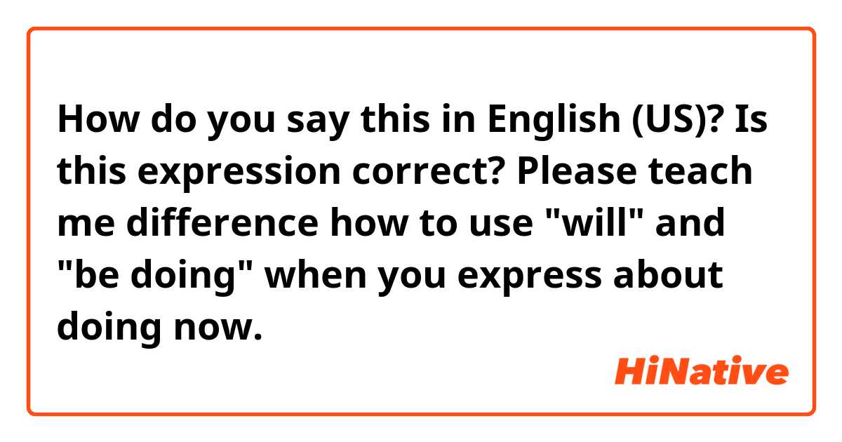 How do you say this in English (US)? Is this expression correct?

Please teach me difference how to use "will" and "be doing" when you express about doing now.  
