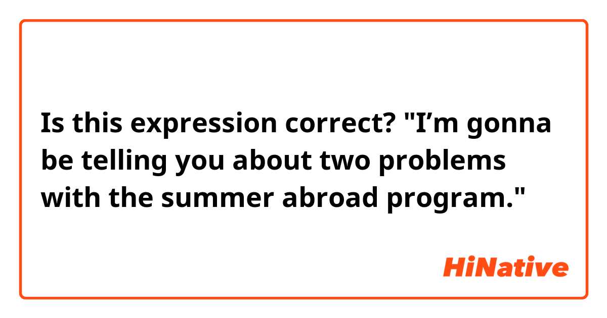 Is this expression correct?
"I’m gonna be telling you about two problems with the summer abroad program."