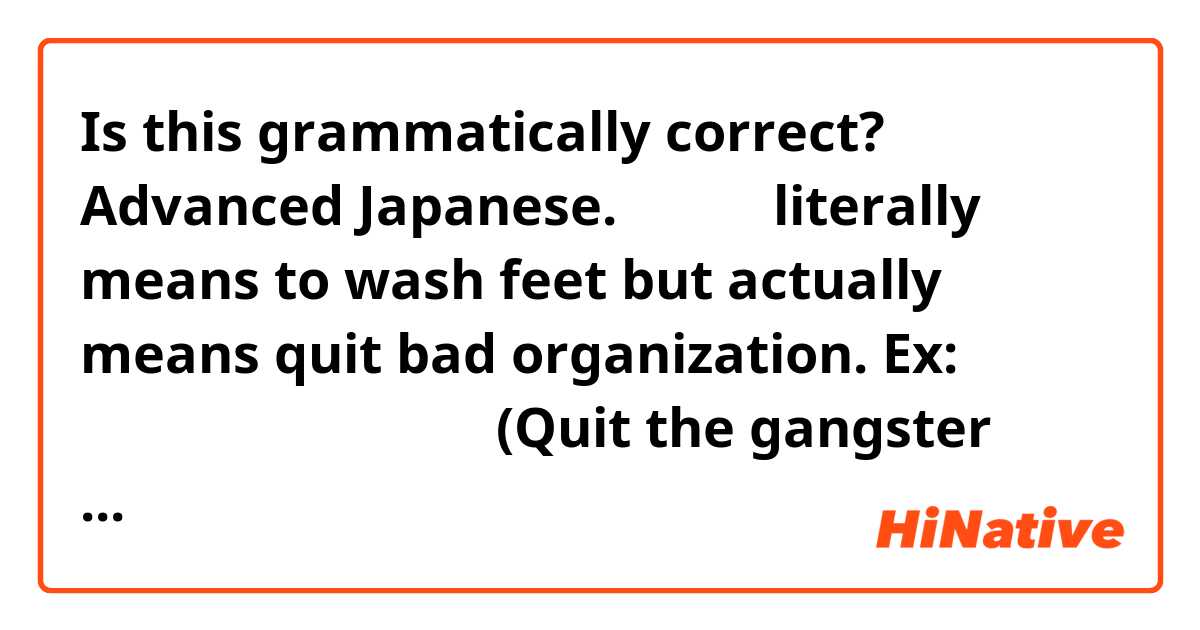 Is this grammatically correct? ➡️  Advanced Japanese.
足を洗う literally means to wash feet but actually means quit bad organization.
Ex: ヤクザの世界から足を洗う。(Quit the gangster organization)