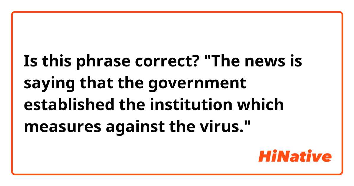 Is this phrase correct?
"The news is saying that the government established the institution which measures against the virus."