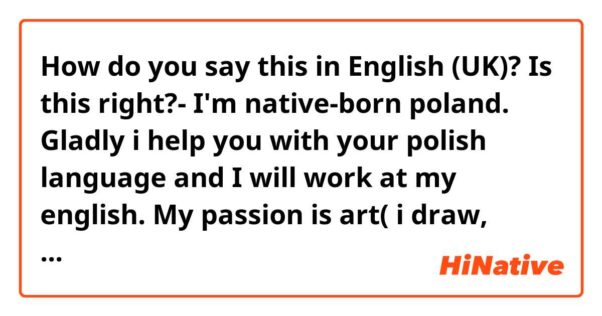 How do you say this in English (UK)?   Is this right?- I'm native-born poland. Gladly i help you with your polish language and I will work at my english. My passion is art( i draw, read, create). Sometimes i bakeing and playing ukulele for others. I'm curious about the world