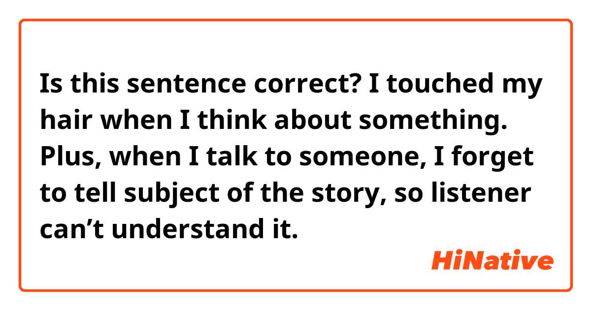 Is this sentence correct?

I touched my hair when I think about something. Plus, when I talk to someone, I forget to tell subject of the story, so listener can’t understand it.