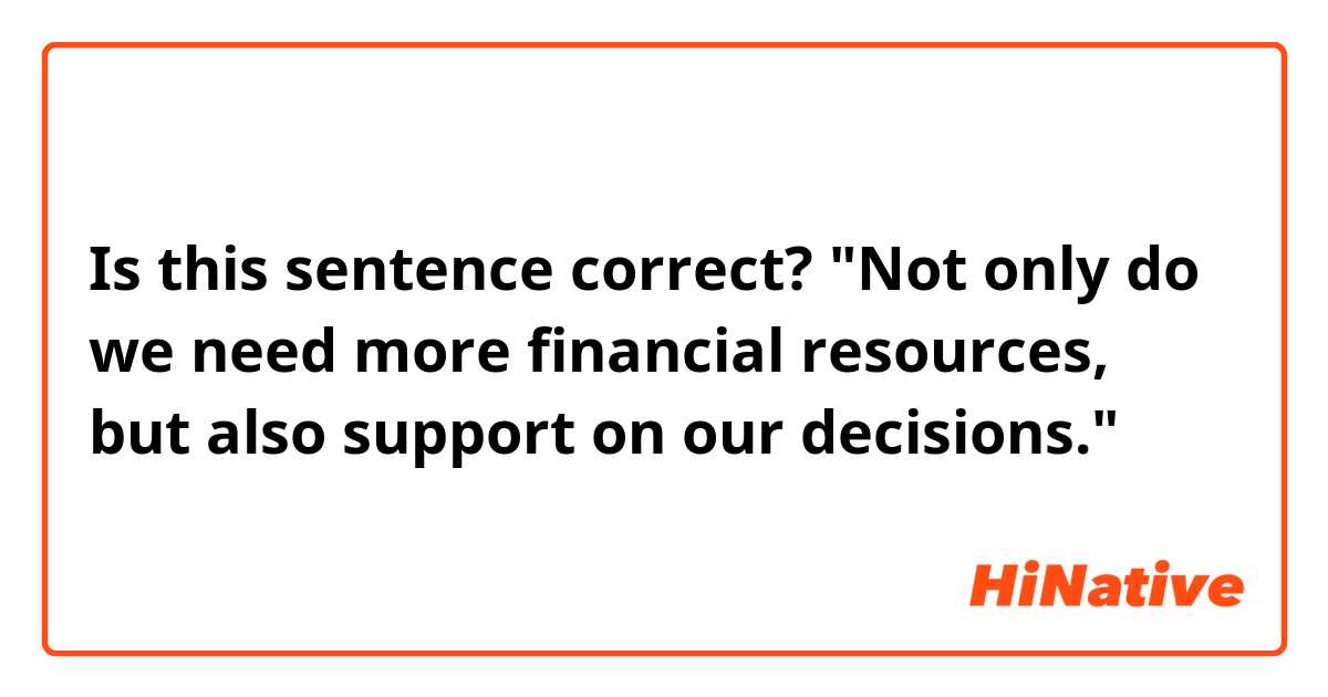 Is this sentence correct?

"Not only do we need more financial resources, but also support on our decisions."