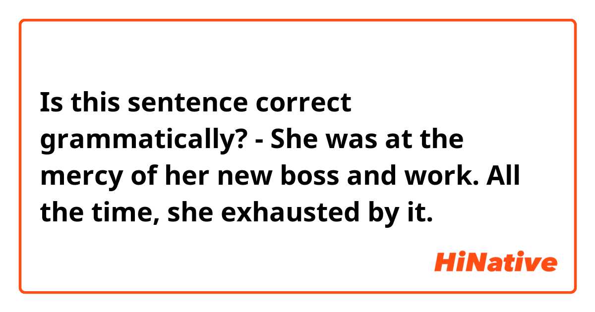 Is this sentence correct grammatically?

- She was at the mercy of her new boss and work. All the time, she exhausted by it.