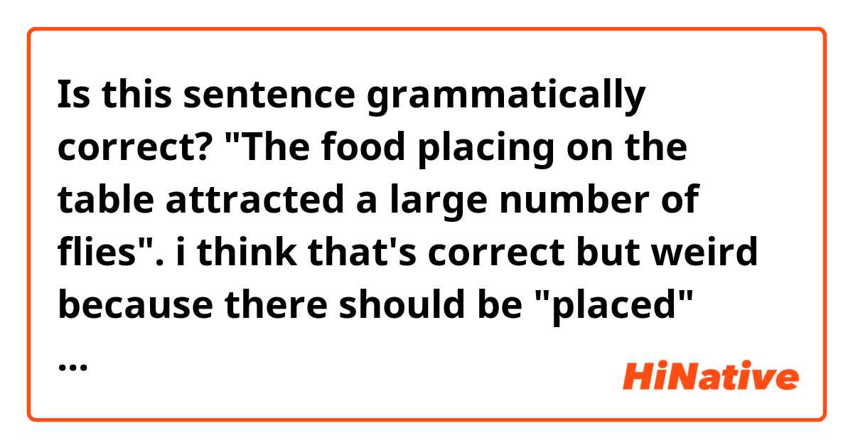 Is this sentence grammatically correct?
"The food placing on the table attracted a large number of flies".

i think that's correct but weird because there should be "placed" instead of "placing", right?