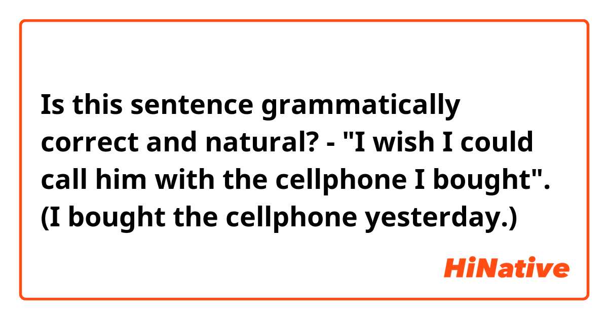 Is this sentence grammatically correct and natural?

- "I wish I could call him with the cellphone I bought".
(I bought the cellphone yesterday.)