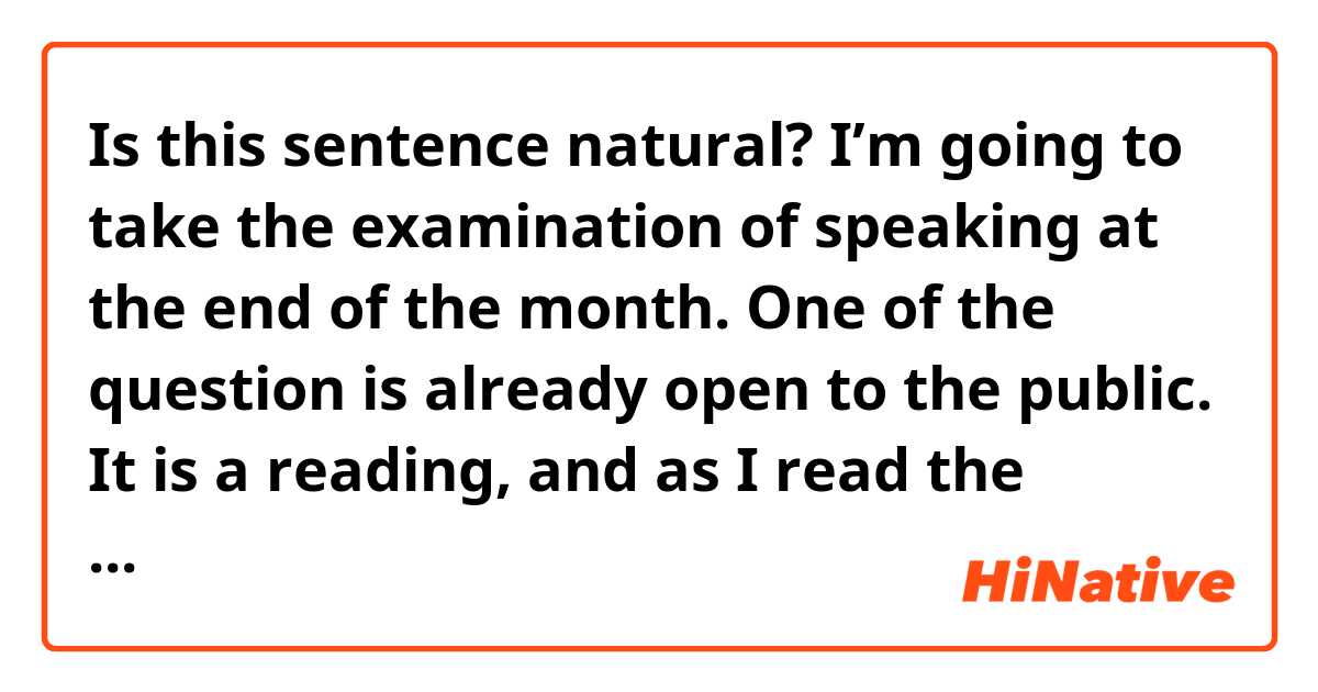 Is this sentence natural?

I’m going to take the examination of speaking at the end of the month. One of the question is already open to the public. It is a reading, and as I read the sentence from now on, could you check my pronunciation? I send the sentence from the chat box to you.