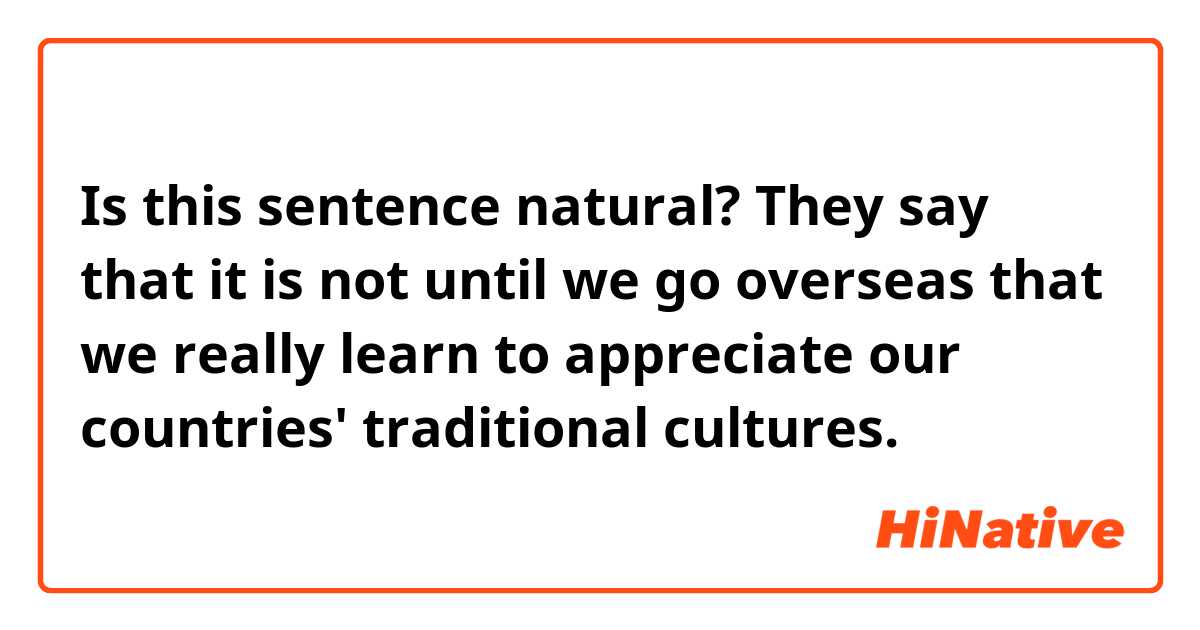 Is this sentence natural?

They say that it is not until we go overseas that we really learn to appreciate our countries' traditional cultures. 