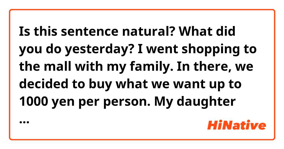 Is this sentence natural?

What did you do yesterday?
I went shopping to the mall with my family. In there, we decided to buy what we want up to 1000 yen per person. My daughter bought make up products like cheeks and lipstick.