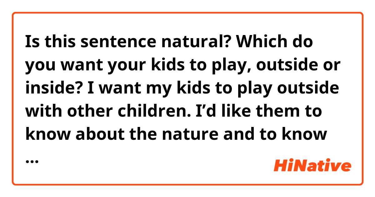 Is this sentence natural?

Which do you want your kids to play, outside or inside?
I want my kids to play outside with other children. I’d like them to know about the nature and to know how to communicate and get along with other children.