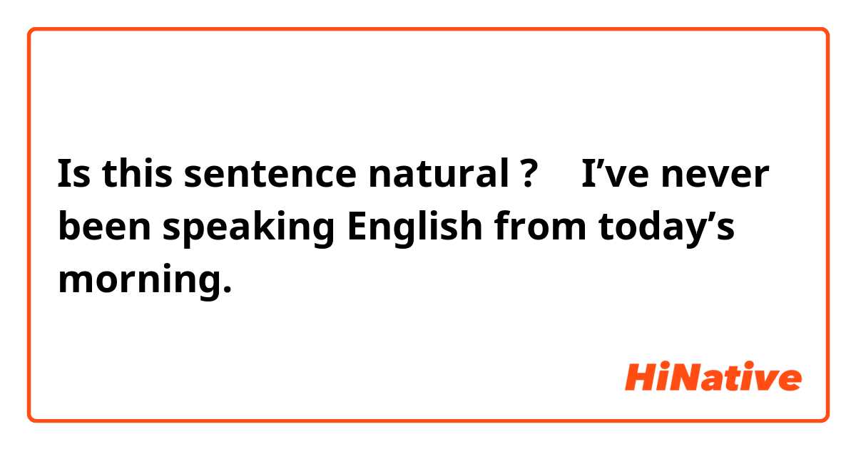 Is this sentence natural ? → I’ve never been speaking English from today’s morning.