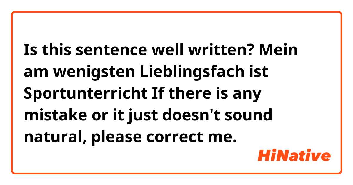Is this sentence well written?

❝Mein am wenigsten Lieblingsfach ist Sportunterricht❞

If there is any mistake or it just doesn't sound natural, please correct me.