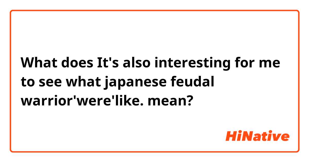 What does It's also interesting for me to see what japanese feudal warrior'were'like. mean?