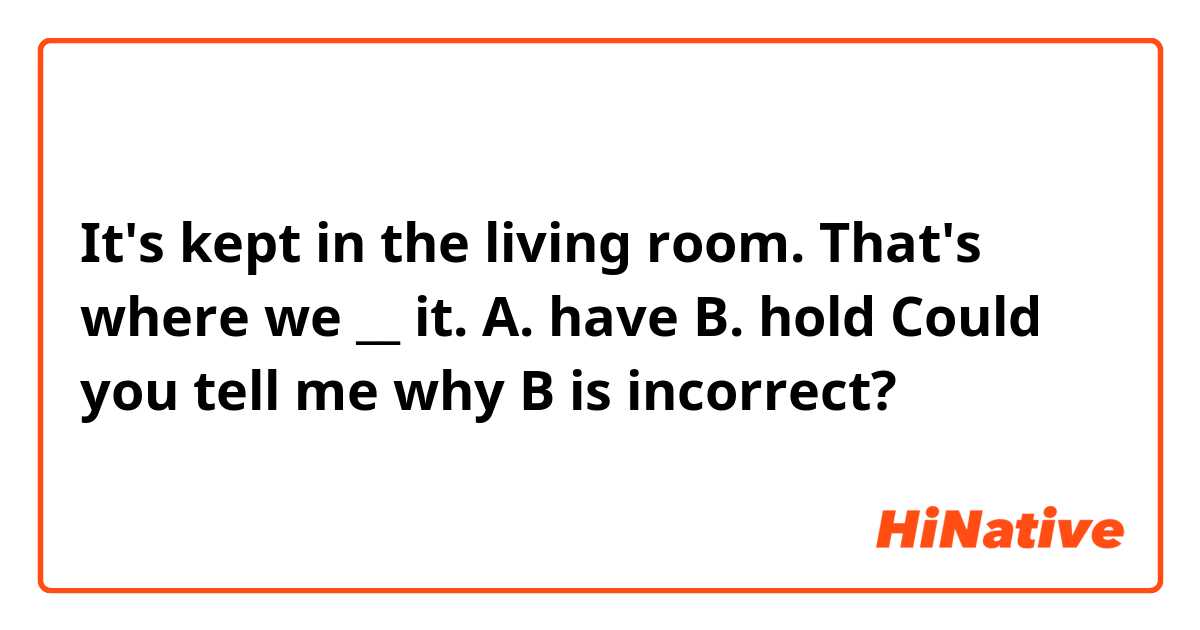 It's kept in the living room. That's where we __ it.

A. have  B. hold 

Could you tell me why B is incorrect?