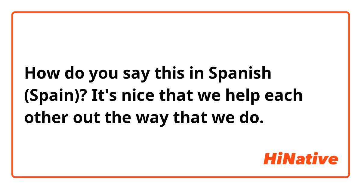 How do you say this in Spanish (Spain)? It's nice that we help each other out the way that we do.