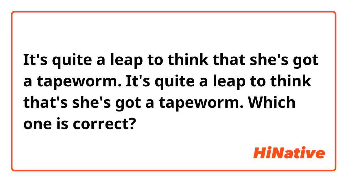 It's quite a leap to think that she's got a tapeworm.
It's quite a leap to think that's she's got a tapeworm.

Which one is correct?