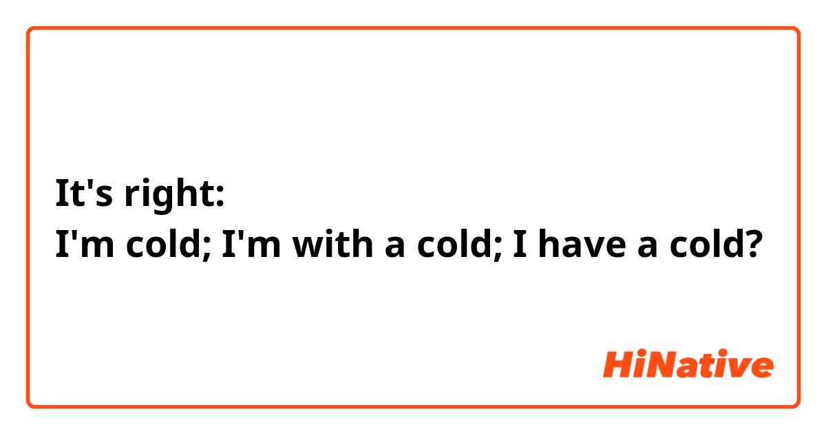 It's right:
I'm cold; I'm with a cold; I have a cold?