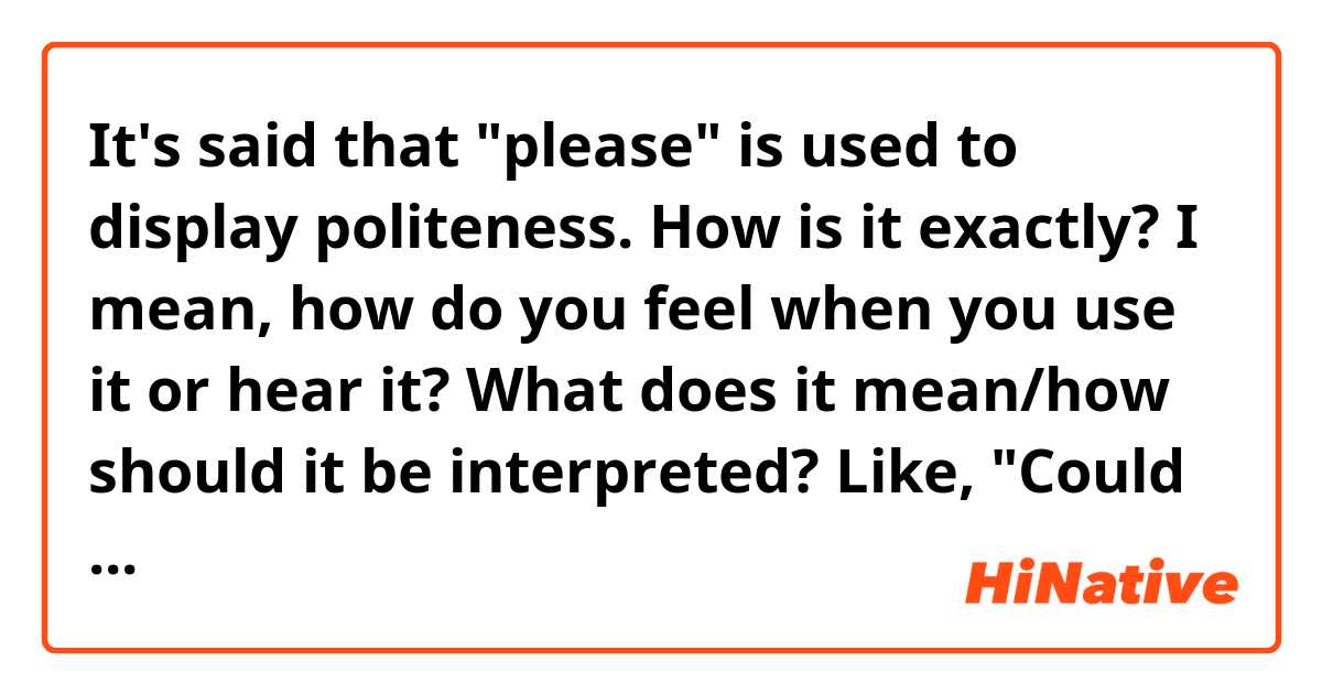 It's said that "please" is used to display politeness.

How is it exactly? I mean, how do you feel when you use it or hear it? What does it mean/how should it be interpreted?

Like, 

"Could you get that pie for me? Please?"

Does it sound or should it sound "Could you get that pie for me? I'm politely asking for it."