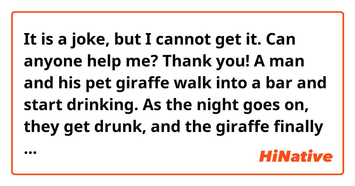 It is a joke, but I cannot get it. Can anyone help me? Thank you!
A man and his pet giraffe walk into a bar and start drinking. As the night goes on, they get drunk, and the giraffe finally passes out. The man decides to go home.
As he's leaving, the man is approached by the barkeeper who says, "Hey, you're not gonna leave that lyin' here, are ya?"
"Hmph," says the man. "That's not a lion -- it's a giraffe."