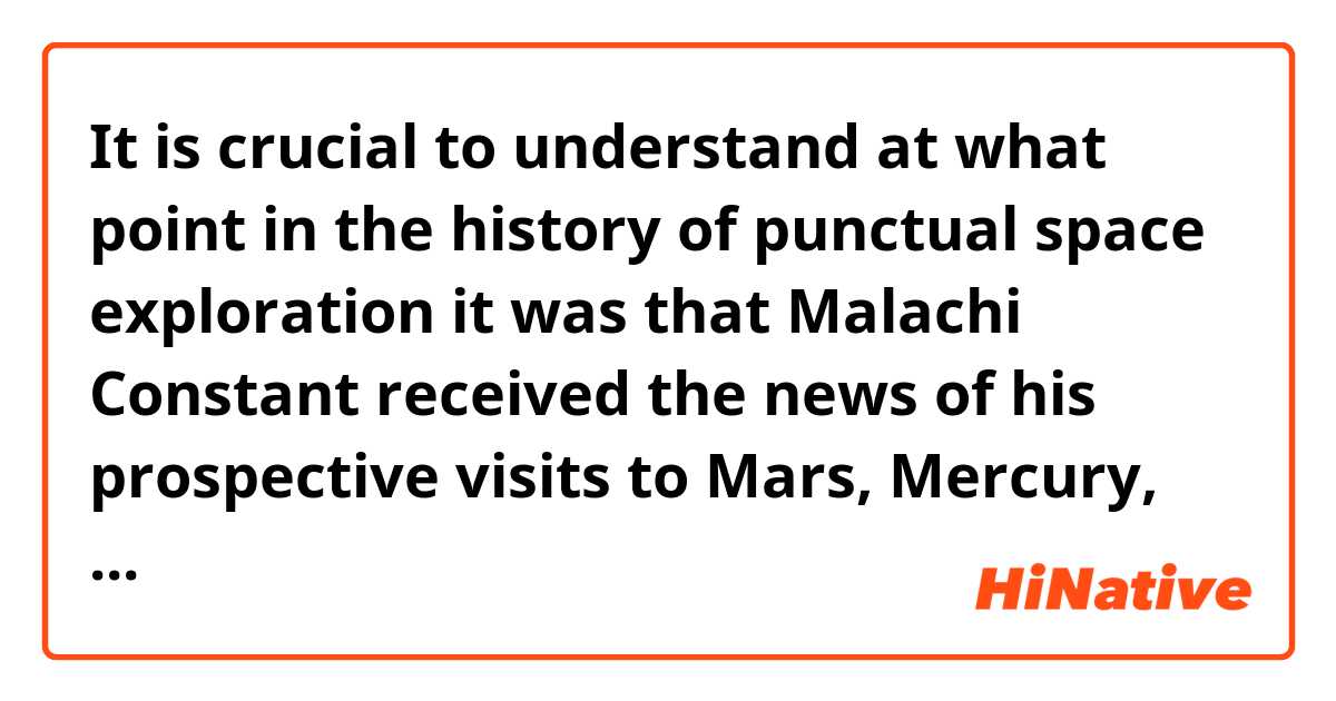 It is crucial to understand at what point in the history of punctual space exploration it was that Malachi Constant received the news of his prospective visits to Mars, Mercury, Earth, and Titan.


This sentence is too difficult to understand for me!
What 'it was' mean?
'It was' point out 'that Malachi ~~'?


