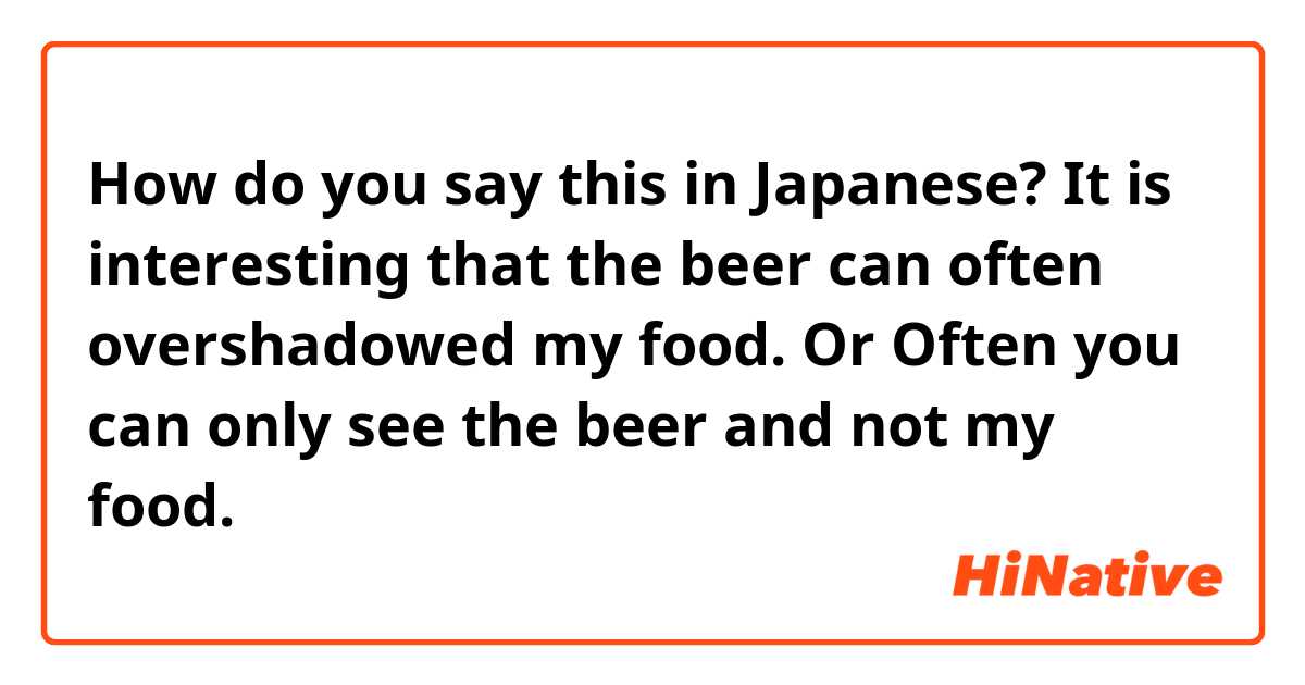 How do you say this in Japanese? It is interesting that the beer can often overshadowed my food. 
Or
Often you can only see the beer and not my food.