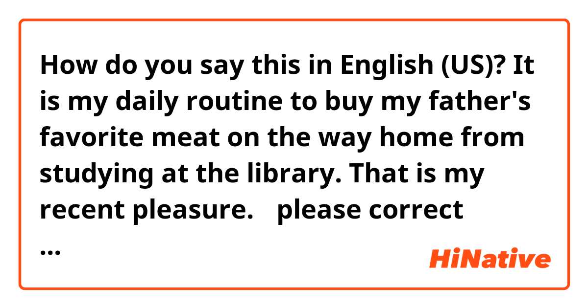 How do you say this in English (US)? It is my daily routine to buy my father's favorite meat on the way home from studying at the library.  That is my recent pleasure.

↑please correct grammar naturally.