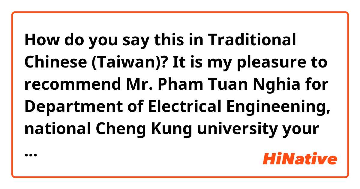 How do you say this in Traditional Chinese (Taiwan)? It is my pleasure to recommend Mr. Pham Tuan Nghia for Department of Electrical Engineening, national Cheng Kung university your bachelor program in your prestigious  university.