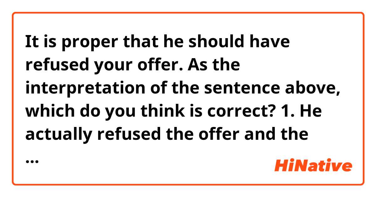 It is proper that he should have refused your offer.

As the interpretation of the sentence above, which do you think is correct?
1. He actually refused the offer and the writer of the sentence thinks it proper.
2. He accepted the offer and the writer thinks it is not proper (i.e. the writer thinks he should have refused the offer).