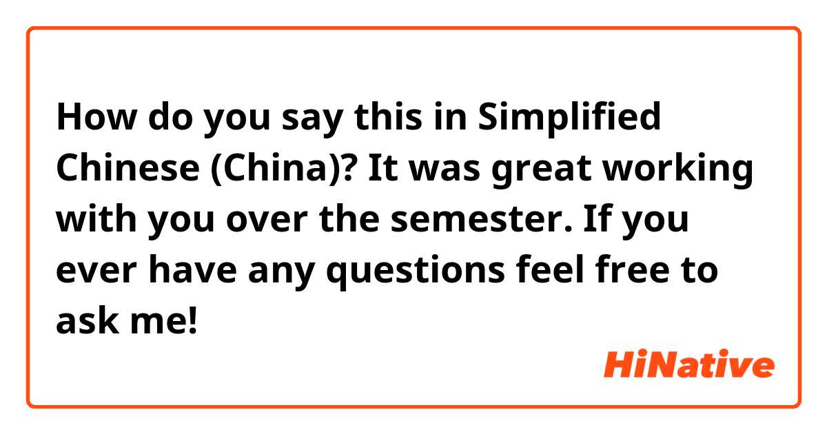 How do you say this in Simplified Chinese (China)? It was great working with you over the semester. If you ever have any questions feel free to ask me!