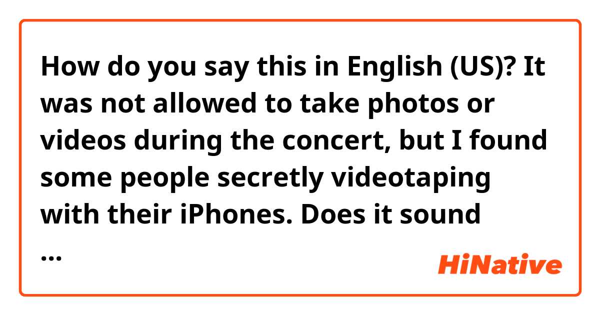 How do you say this in English (US)? It was not allowed to take photos or videos during the concert, but I found some people secretly videotaping with their iPhones. 

Does it sound natural?