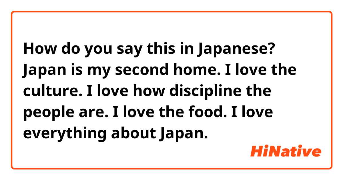 How do you say this in Japanese? Japan is my second home. I love the culture. I love how discipline the people are. I love the food. I love everything about Japan. 