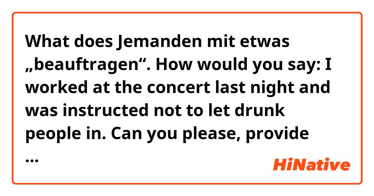 What does Jemanden mit etwas „beauftragen“.
How would you say: I worked at the concert last night and was instructed not to let drunk people in.
Can you please, provide example with „ beauftragen“? mean?