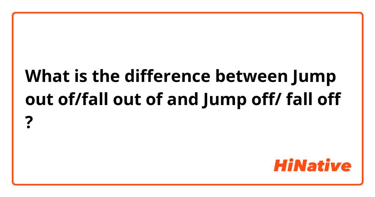 What is the difference between Jump out of/fall out of  and Jump off/ fall off ?