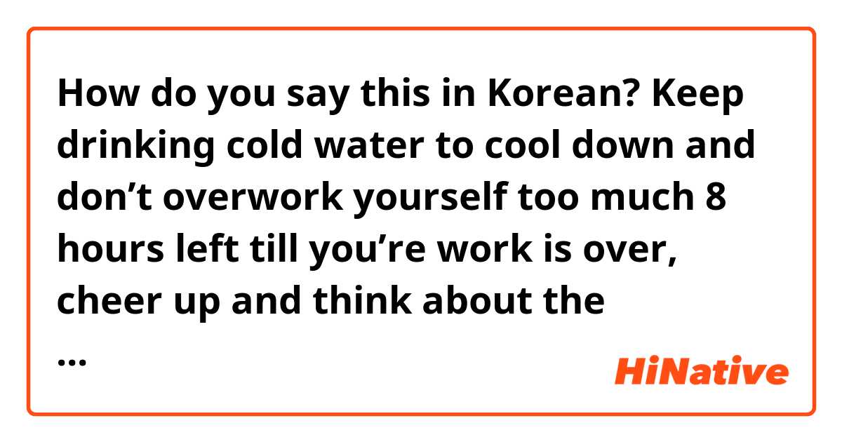 How do you say this in Korean?  

Keep drinking cold water to cool down and don’t overwork yourself too much 

8 hours left till you’re work is over, cheer up and think about the weekend 

