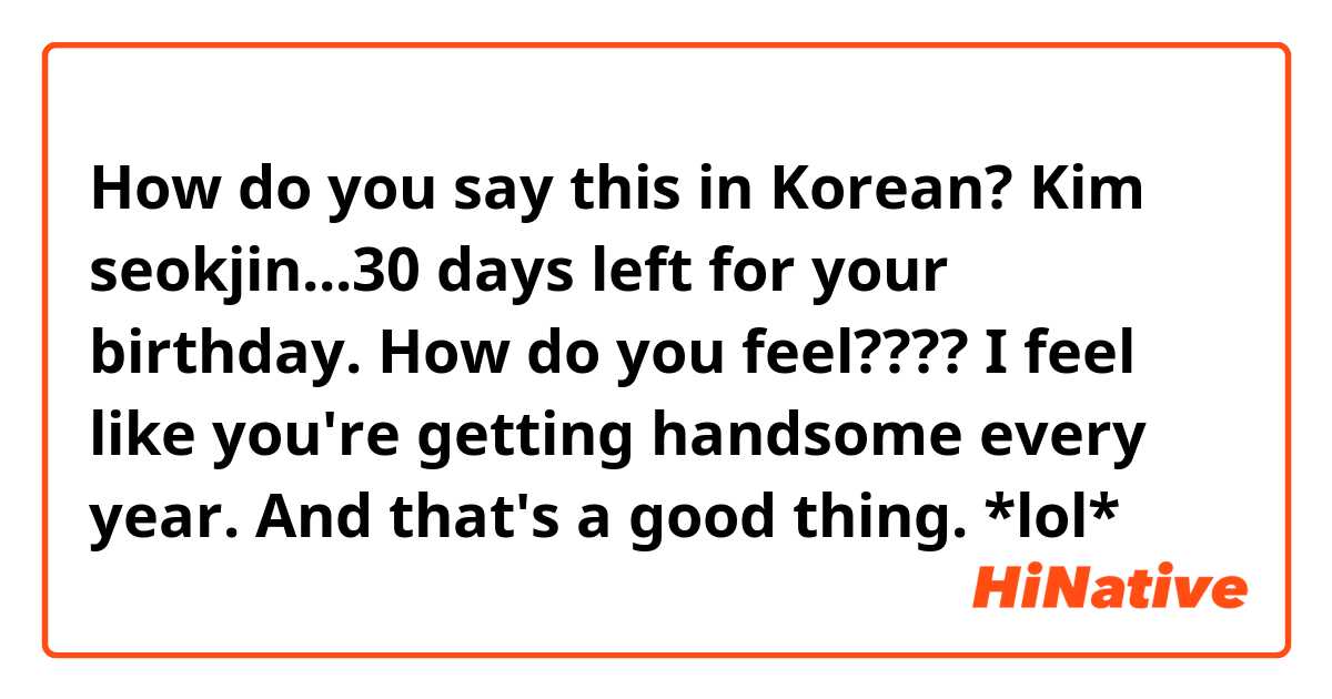 How do you say this in Korean? Kim seokjin...30 days left for your birthday.
How do you feel????
I feel like you're getting handsome every year. And that's a good thing. *lol*