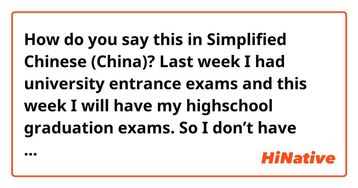 How do you say this in Simplified Chinese (China)? Last week I had university entrance exams and this week I will have my highschool graduation exams. So I don’t have time for anything except for studying. 