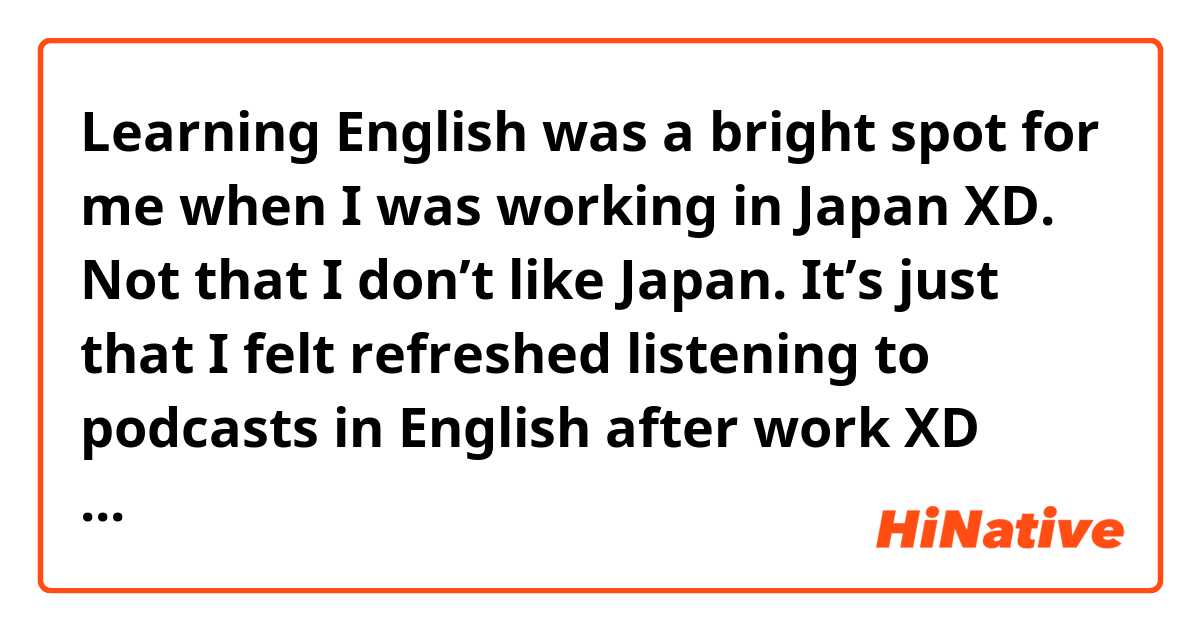 Learning English was a bright spot for me when I was working in Japan XD. Not that I don’t like Japan. It’s just that I felt refreshed listening to podcasts in English after work XD does it sound natural?