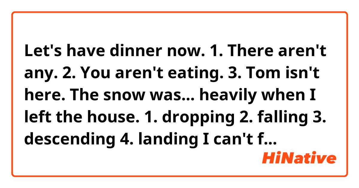 Let's have dinner now. 
1. There aren't any. 
2. You aren't eating. 
3. Tom isn't here. 

The snow was... heavily when I left the house. 
1. dropping
2. falling
3. descending
4. landing 

I can't find my keys anywhere. I... have left them at work. 
1.must
2. can
3. ought
4.would

...control of one's bicycle. 
1. lose 
2. miss
3. fail
4. drop

According to Richard's... the train leaves at 7 o'clock. 
1. information
2. advice 
3 opinion
4 knowledge

When you stay in a country for some time you get used to the people's... of life. 
1. habit 
2 custom
3 way
4 system

The builders are ... good progress with the new house 
1 making
2 getting
3 taking 
4 doing 

She is now taking a more positive... to her studies and should do well. 
1 behaviour
2 manner
3 attitude
4 style

My father... his new car for two weeks now
1 is having 
2 has
3 had
4 has had

what are the differences... British accent and American accent? 
1 between
2 beside
3 among
4 with

A local company has agreed to...  the school team with football shirts. 
1 contribute
2 supply
3 give 
4 produce 

The old saucepan will come in... when we go camping. 
1 fitting
2 convenient
3 handy
4 suitable

Anyone... after the start of the play is not allowed in until the interval. 
1 arrives
2 has arrived 
3 arrived
4 arriving

I didn't..  driving home in the storm so I stayed overnight in a hotel. 
1 prefer
2 desire
3 fancy
4 want 

The judge said that those prepared to... in crime must be ready to suffer the consequences. 
1 undertake
2 involve
3 enlist
4 engage 

Mariana seemed to take... at my comments on her work. 
1 insult
2 annoyance
3 offence
4 indignation

