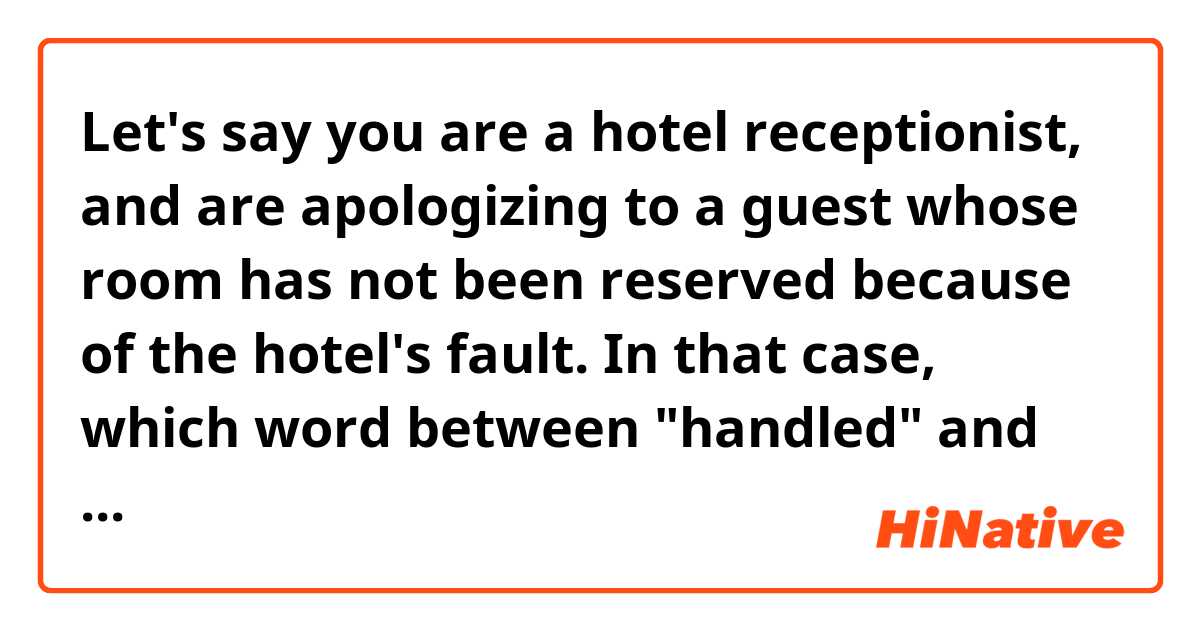 Let's say you are a hotel receptionist, and are apologizing to a guest whose room has not been reserved because of the hotel's fault.
In that case, which word between "handled" and "processed" sounds better in the following sentence? :

"I apologize that your reservation was not handled/processed properly."

I feel like "handled" sounds rude. It sounds like the hotel was reluctant to accept the reservation, or just very lazy. On the ohter hand, "processed" sounds like an error with no intention.