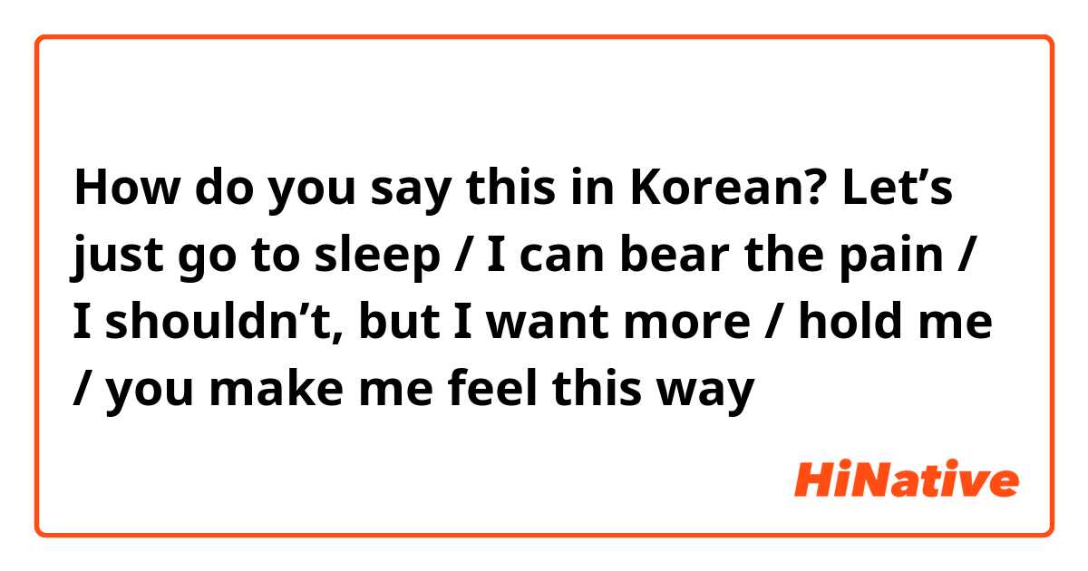 How do you say this in Korean? Let’s just go to sleep / I can bear the pain / I shouldn’t, but I want more / hold me / you make me feel this way